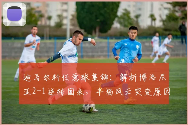 迪马尔科任意球集锦:解析博洛尼亚2-1逆转国米,半场风云突变原因何在?