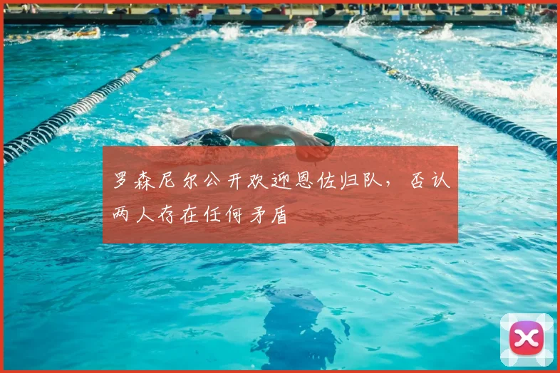 罗森尼尔公开欢迎恩佐归队，否认两人存在任何矛盾