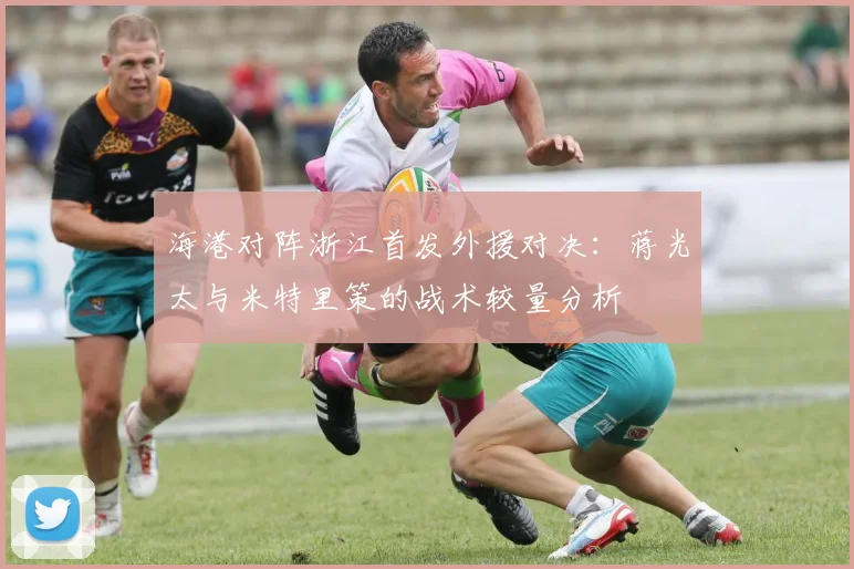 海港对阵浙江首发外援对决:蒋光太与米特里策的战术较量分析