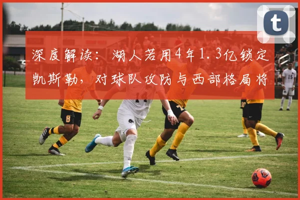 深度解读：湖人若用4年1.3亿锁定凯斯勒，对球队攻防与西部格局将产生哪些具体影响？