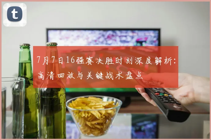 7月7日16强赛决胜时刻深度解析：高清回放与关键战术盘点
